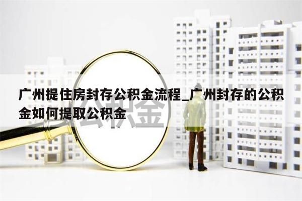 广州提住房封存公积金流程_广州封存的公积金如何提取公积金