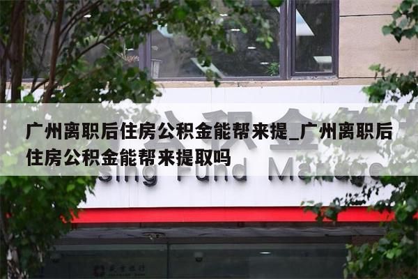 广州离职后住房公积金能帮来提_广州离职后住房公积金能帮来提取吗